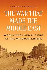 The War That Made the Middle East World War I and the End of the Ottoman Empire