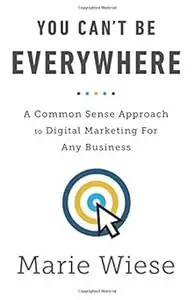 You Can't Be Everywhere A Common Sense Approach to Digital Marketing For Any Business