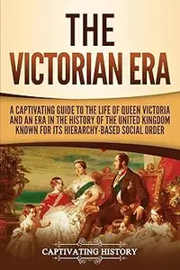The Victorian Era A Captivating Guide to the Life of Queen Victoria and an Era in the History of the United Kingdom