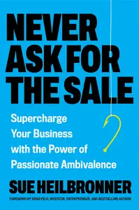 Never Ask for the Sale Supercharge Your Business with the Power of Passionate Ambivalence