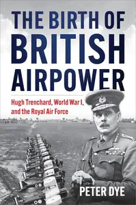 The Birth of British Airpower Hugh Trenchard, World War I, and the Royal Air Force