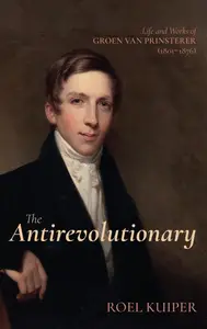 The Antirevolutionary Life and Works of Groen van Prinsterer (1801-1876)